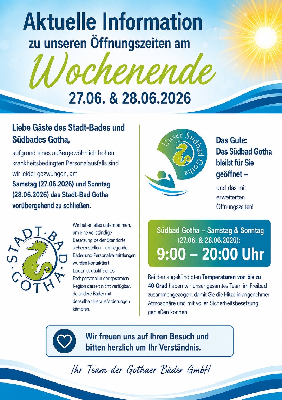 Aktuelle Information zu unseren Öffnungszeiten am Wochenende Liebe Gäste des Stadt-Bades und Südbades Gotha, aufgrund eines außergewöhnlich hohen krankheitsbedingten Personalausfalls sind wir leider gezwungen, am kommenden Samstag und Sonntag das Stadt-Bad Gotha vorübergehend zu schließen. Wir haben alles unternommen, um eine vollständige Besetzung beider Standorte sicherzustellen – umliegende Bäder und Personalvermittlungen wurden kontaktiert. Leider ist qualifiziertes Fachpersonal in der gesamten Region derzeit nicht verfügbar, da andere Bäder mit denselben Herausforderungen kämpfen. Das Gute: Das Südbad Gotha bleibt für Sie geöffnet – und das mit erweiterten Öffnungszeiten! 🌞 Südbad Gotha – Samstag & Sonntag: 9:00 – 20:00 Uhr Bei den angekündigten Temperaturen von bis zu 40 Grad haben wir unser gesamtes Team im Freibad zusammengezogen, damit Sie die Hitze in angenehmer Atmosphäre und mit voller Sicherheitsbesetzung genießen können. Wir freuen uns auf Ihren Besuch und bitten herzlich um Ihr Verständnis. Ihr Team der Gothaer Bäder GmbH