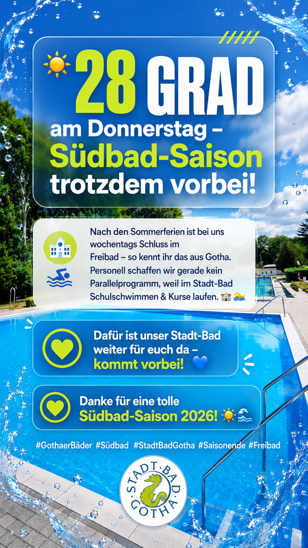Südbad-Saison 2026 beendet  Auch wenn der Wetterbericht für Donnerstag noch einmal sommerliche 28 Grad ankündigt: Der Betrieb im Südbad (Freibad) ist für diese Saison beendet. Wie in Gotha üblich, bleibt das Freibad nach Ende der Sommerferien wochentags grundsätzlich geschlossen, eine Wochenendöffnung erfolgt nur bei entsprechender Wetterlage – dieses Jahr ist die Saison damit ausgelaufen.  Im Stadt-Bad (Hallenbad) laufen aktuell wieder Schulschwimmen und Kursbetrieb, sodass uns personell leider keine Möglichkeit bleibt, kurzfristig zusätzlich das Südbad zu öffnen.  Wir freuen uns, Sie stattdessen im Stadt-Bad begrüßen zu dürfen – dort ist ganzjährig für Badespaß gesorgt. Vielen Dank an alle, die diese Saison im Südbad mit uns verbracht haben!  Eure Gothaer Bäder GmbH
